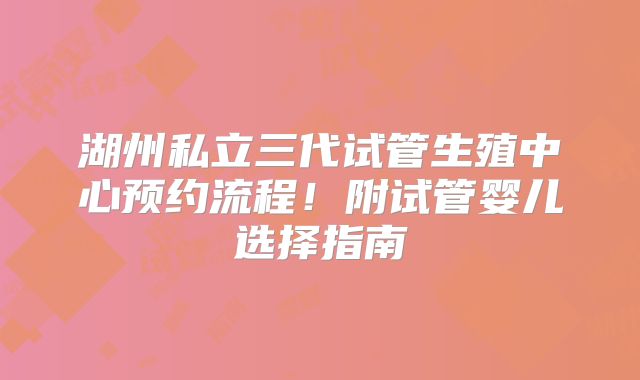 湖州私立三代试管生殖中心预约流程！附试管婴儿选择指南
