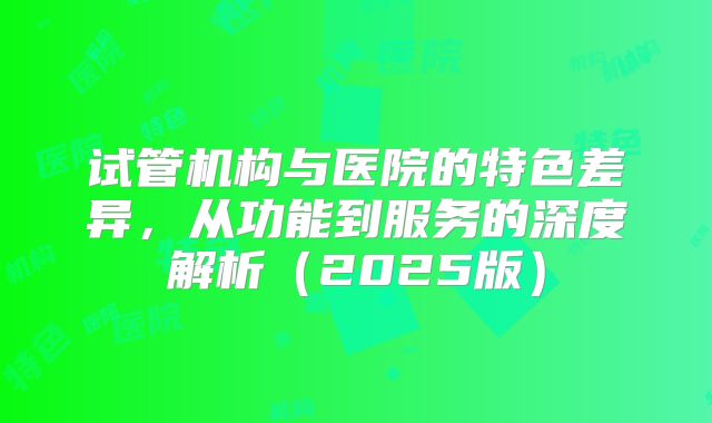 试管机构与医院的特色差异，从功能到服务的深度解析（2025版）