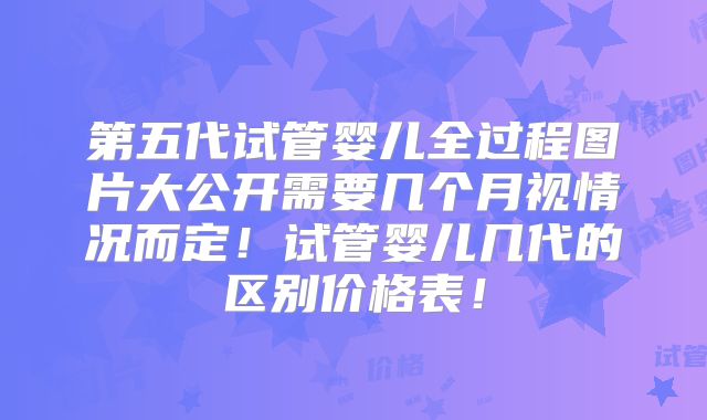 第五代试管婴儿全过程图片大公开需要几个月视情况而定！试管婴儿几代的区别价格表！
