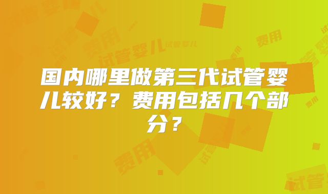 国内哪里做第三代试管婴儿较好？费用包括几个部分？