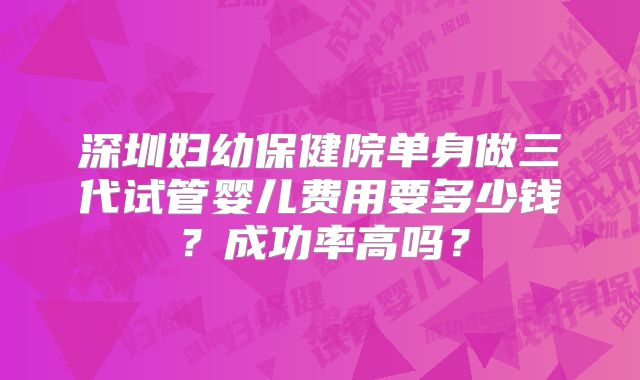 深圳妇幼保健院单身做三代试管婴儿费用要多少钱？成功率高吗？