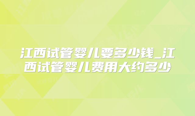 江西试管婴儿要多少钱_江西试管婴儿费用大约多少