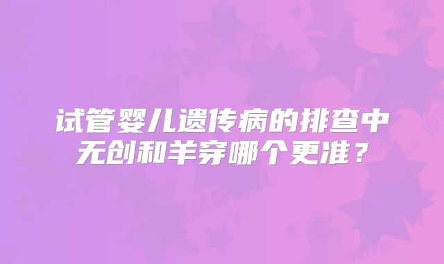 试管婴儿遗传病的排查中无创和羊穿哪个更准？