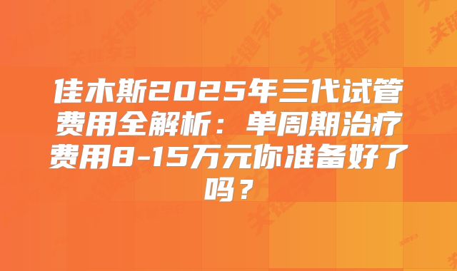 佳木斯2025年三代试管费用全解析：单周期治疗费用8-15万元你准备好了吗？