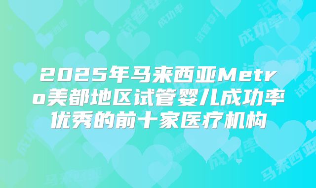 2025年马来西亚Metro美都地区试管婴儿成功率优秀的前十家医疗机构