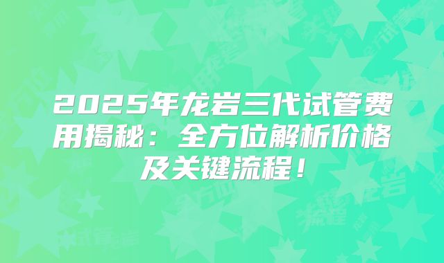 2025年龙岩三代试管费用揭秘：全方位解析价格及关键流程！