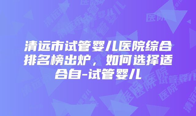 清远市试管婴儿医院综合排名榜出炉,如何选择适合自-试管婴儿