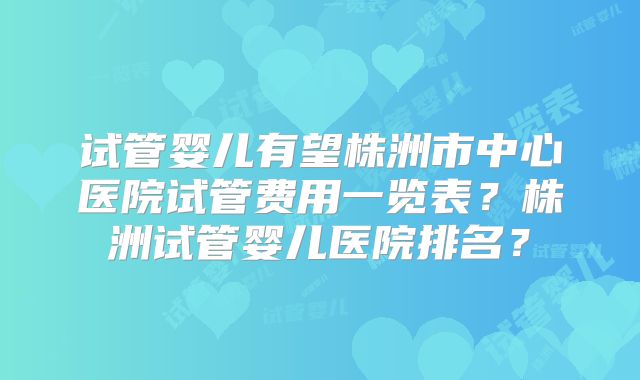 试管婴儿有望株洲市中心医院试管费用一览表？株洲试管婴儿医院排名？