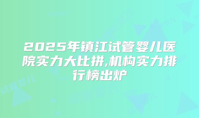 2025年镇江试管婴儿医院实力大比拼,机构实力排行榜出炉