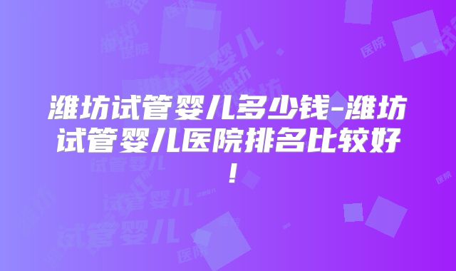 潍坊试管婴儿多少钱-潍坊试管婴儿医院排名比较好！