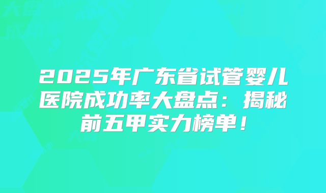 2025年广东省试管婴儿医院成功率大盘点：揭秘前五甲实力榜单！