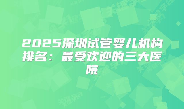 2025深圳试管婴儿机构排名:最受欢迎的三大医院