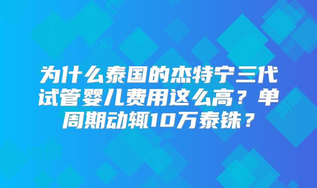 为什么泰国的杰特宁三代试管婴儿费用这么高？单周期动辄10万泰铢？