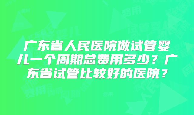 广东省人民医院做试管婴儿一个周期总费用多少？广东省试管比较好的医院？