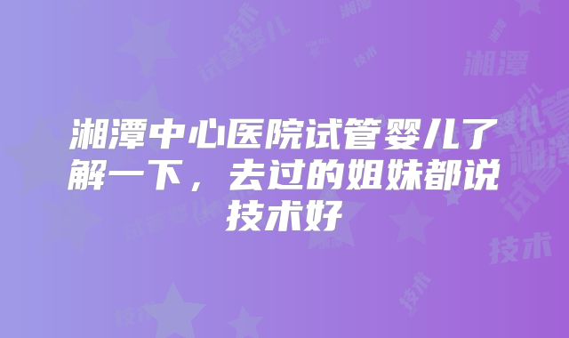 湘潭中心医院试管婴儿了解一下，去过的姐妹都说技术好