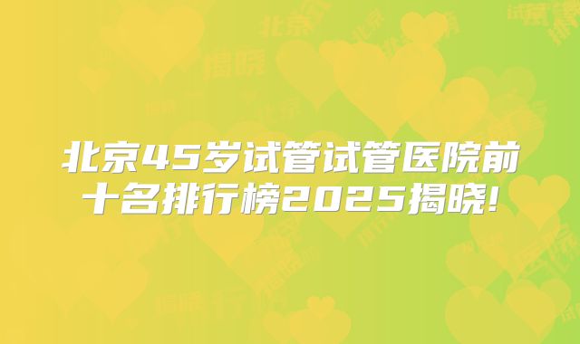 北京45岁试管试管医院前十名排行榜2025揭晓!