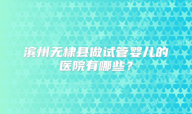 滨州无棣县做试管婴儿的医院有哪些？