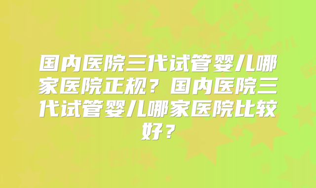 国内医院三代试管婴儿哪家医院正规？国内医院三代试管婴儿哪家医院比较好？