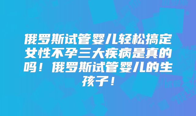 俄罗斯试管婴儿轻松搞定女性不孕三大疾病是真的吗！俄罗斯试管婴儿的生孩子！