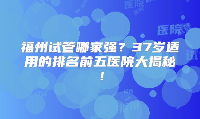 福州试管哪家强？37岁适用的排名前五医院大揭秘！