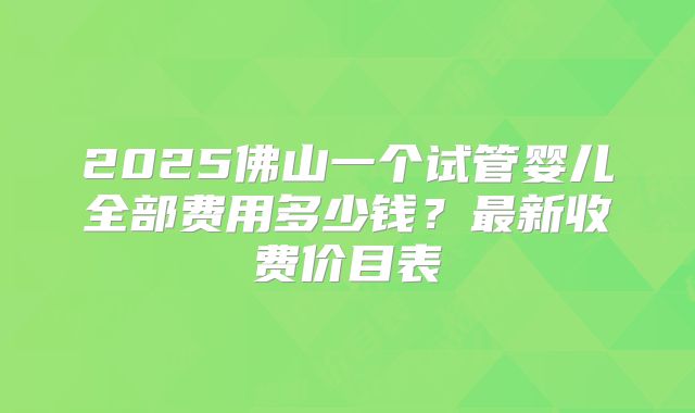 2025佛山一个试管婴儿全部费用多少钱？最新收费价目表