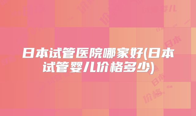 日本试管医院哪家好(日本试管婴儿价格多少)