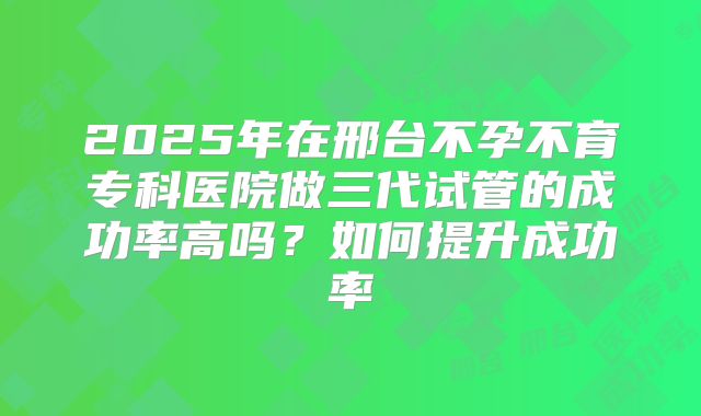 2025年在邢台不孕不育专科医院做三代试管的成功率高吗？如何提升成功率
