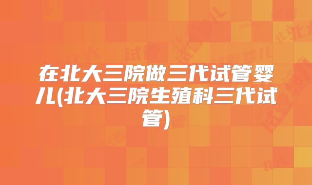 在北大三院做三代试管婴儿(北大三院生殖科三代试管)