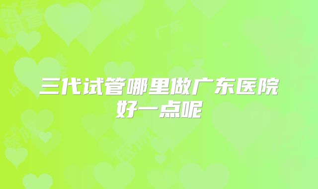 三代试管哪里做广东医院好一点呢