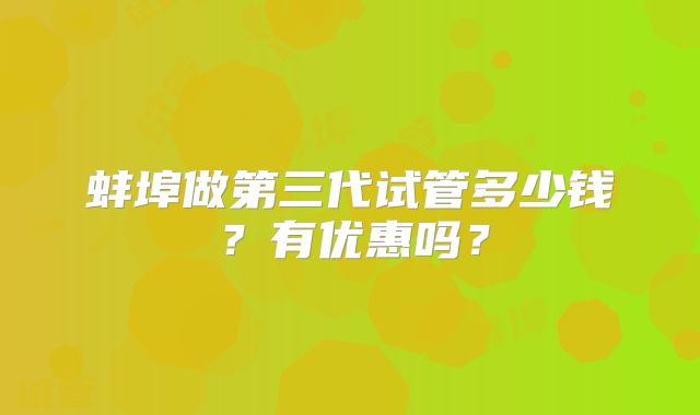 蚌埠做第三代试管多少钱？有优惠吗？
