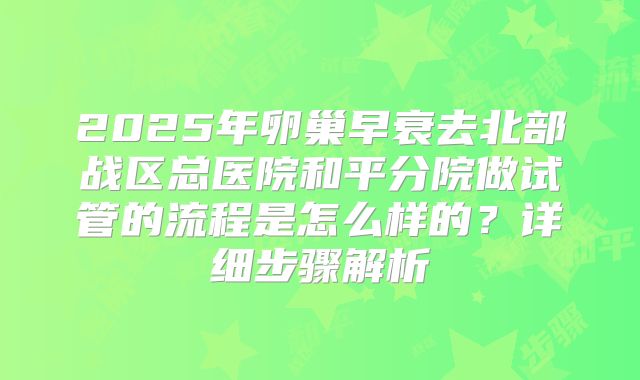 2025年卵巢早衰去北部战区总医院和平分院做试管的流程是怎么样的?详细步骤解析