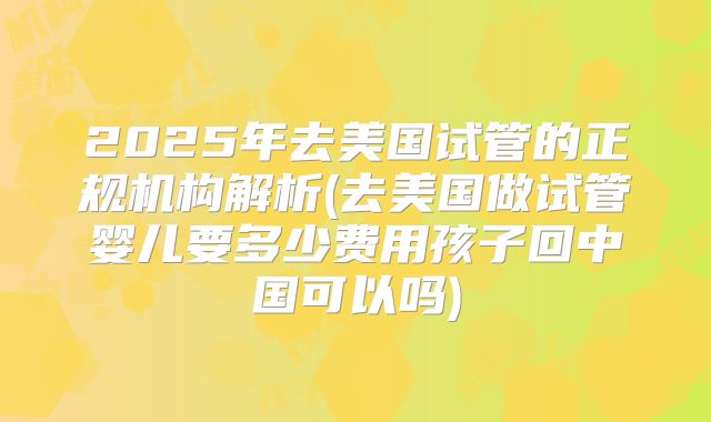 2025年去美国试管的正规机构解析(去美国做试管婴儿要多少费用孩子回中国可以吗)