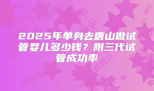 2025年单身去唐山做试管婴儿多少钱?附三代试管成功率