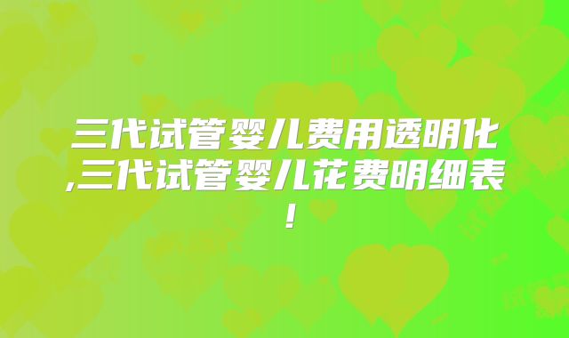 三代试管婴儿费用透明化,三代试管婴儿花费明细表！