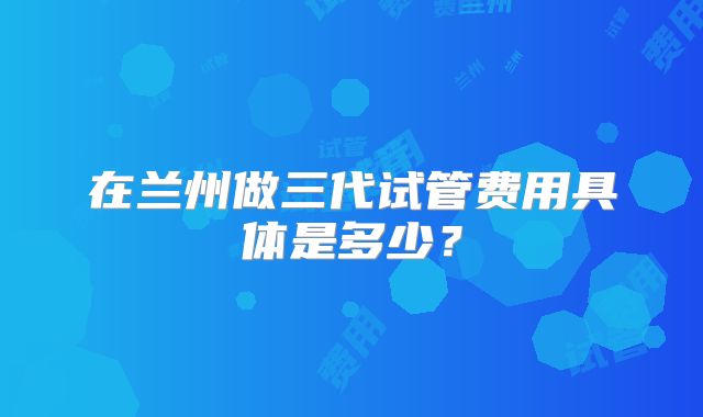 在兰州做三代试管费用具体是多少？