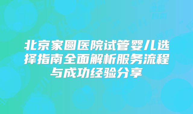 北京家圆医院试管婴儿选择指南全面解析服务流程与成功经验分享