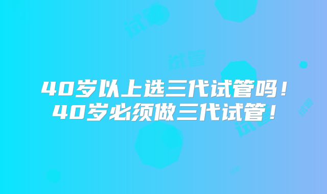 40岁以上选三代试管吗！40岁必须做三代试管！