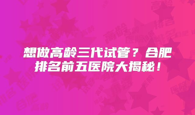 想做高龄三代试管?合肥排名前五医院大揭秘!