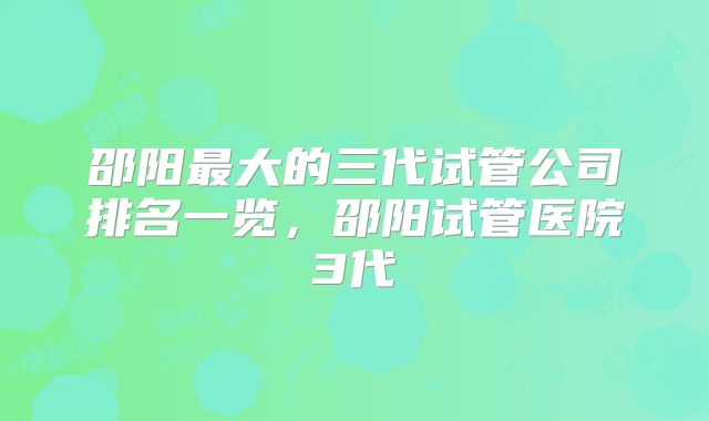 邵阳最大的三代试管公司排名一览，邵阳试管医院3代
