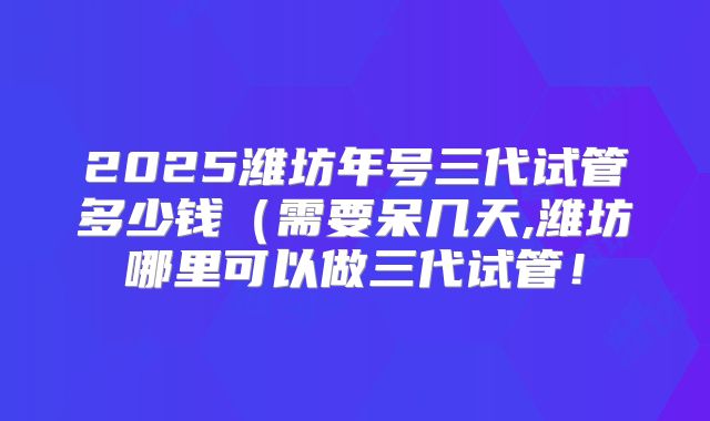 2025潍坊年号三代试管多少钱（需要呆几天,潍坊哪里可以做三代试管！