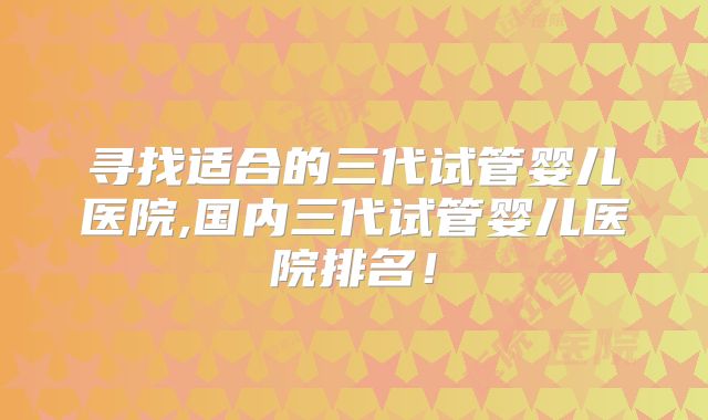 寻找适合的三代试管婴儿医院,国内三代试管婴儿医院排名！