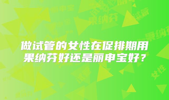 做试管的女性在促排期用果纳芬好还是丽申宝好？