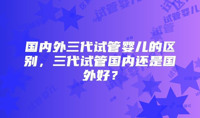 国内外三代试管婴儿的区别,三代试管国内还是国外好?