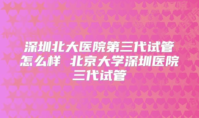 深圳北大医院第三代试管怎么样 北京大学深圳医院三代试管