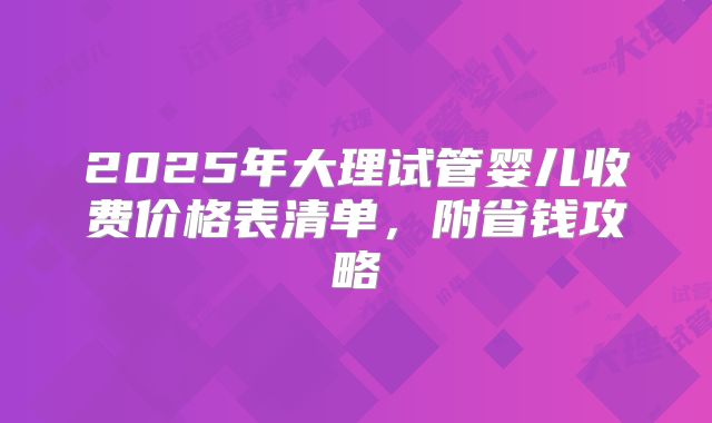 2025年大理试管婴儿收费价格表清单，附省钱攻略