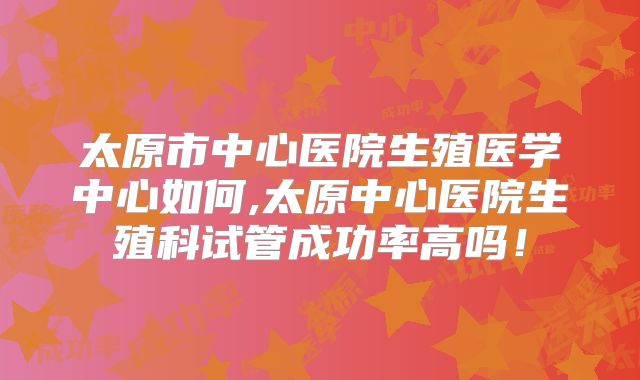 太原市中心医院生殖医学中心如何,太原中心医院生殖科试管成功率高吗!