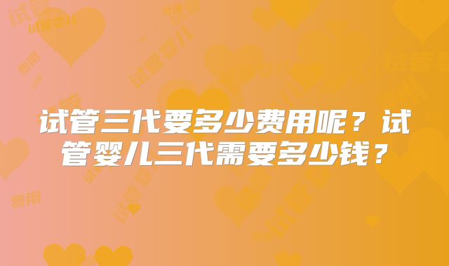 试管三代要多少费用呢?试管婴儿三代需要多少钱?