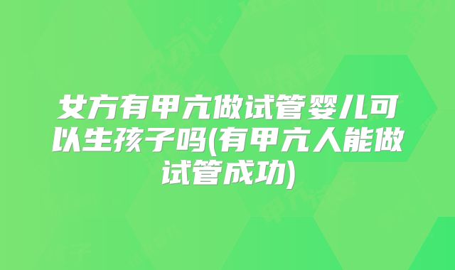 女方有甲亢做试管婴儿可以生孩子吗(有甲亢人能做试管成功)
