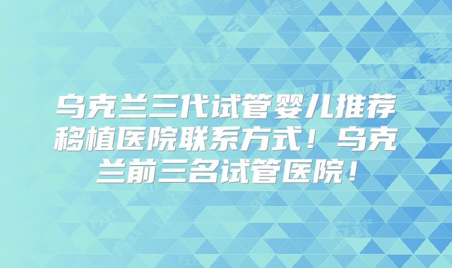 乌克兰三代试管婴儿推荐移植医院联系方式!乌克兰前三名试管医院!