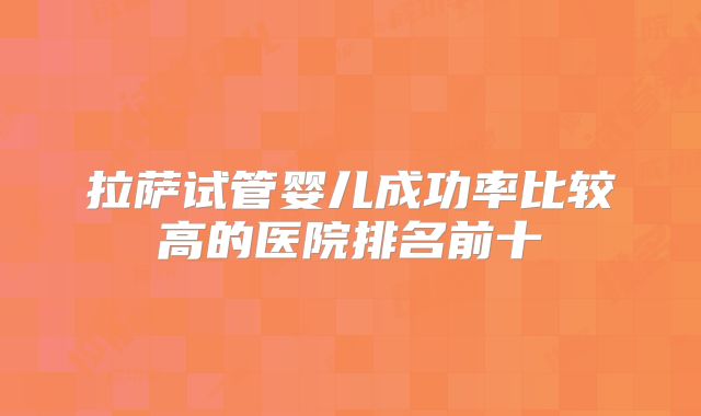 拉萨试管婴儿成功率比较高的医院排名前十